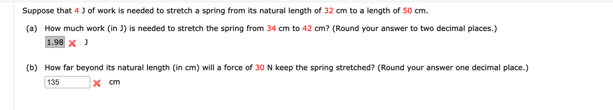 Suppose that 4 J of work is needed to stretch a spring from its natural length of 32 cm to a length of 50 cm.
(a) How much work (in J) is needed to stretch the spring from 34 cm to 42 cm? (Round your answer to two decimal places.)
1.98 X J
(b) How far beyond its natural length (in cm) will a force of 30 N keep the spring stretched? (Round your answer one decimal place.)
135
cm
