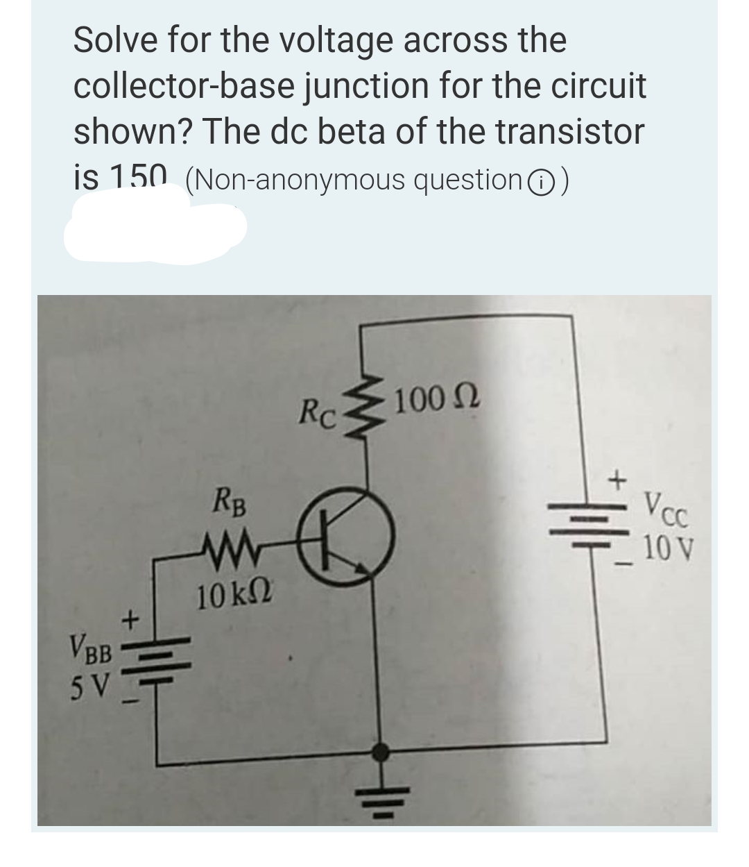 Solve for the voltage across the
collector-base junction for the circuit
shown? The dc beta of the transistor
is 150 (Non-anonymous question )
Rc
100 Ω
VBB
5 V
+
RB
www
10 ΚΩ
A
+1₁
+1/+
Vcc
10 V