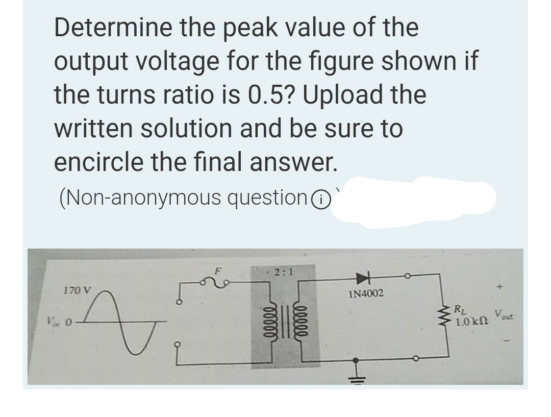Determine the peak value of the
output voltage for the figure shown if
the turns ratio is 0.5? Upload the
written solution and be sure to
encircle the final answer.
(Non-anonymous question
2:1
170 V
A
Vin 0
00000
ellee
IN4002
www
RL
1.0 ΚΩ
Vout