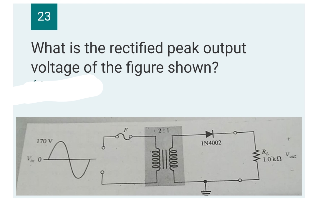 23
What is the rectified peak output
voltage of the figure shown?
2:1
170 V
IN4002
n
Vin 0
00000
ellel
RL
1.0
ΚΩ
out