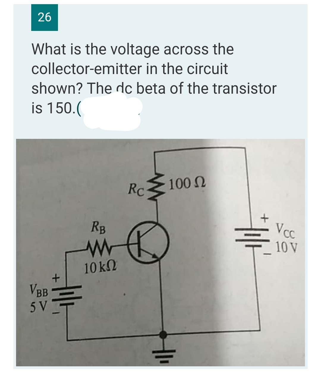 26
What is the voltage across the
collector-emitter in the circuit
shown? The dc beta of the transistor
is 150.(
Rc
100 Ω
VBB
5 V
+
414
RB
www
10 ΚΩ
H1₁
#11/1²
Vcc
10 V