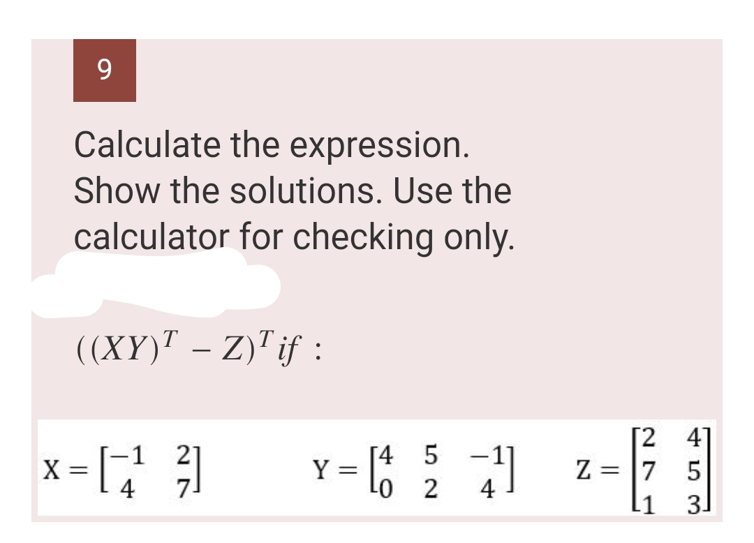 9
Calculate the expression.
Show the solutions. Use the
calculator for checking only.
((XY)¹ – Z)¹ if :
[4
-
= [1 5 41
-0
2
x-11 ²1
X
Y =
[24]
Z =
= 7 5
L1
сосд