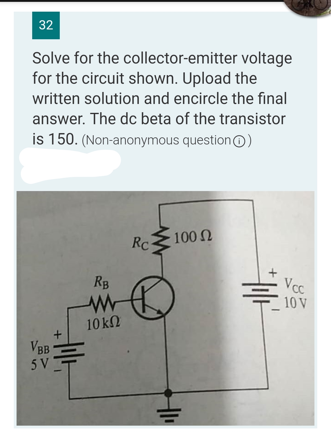 32
Solve for the collector-emitter voltage
for the circuit shown. Upload the
written solution and encircle the final
answer. The dc beta of the transistor
is 150. (Non-anonymous question)
Rc
100 Ω
VBB
5 V
+
Hilt
RB
www
10 ΚΩ
H1₁
+|1/²
Vcc
10 V