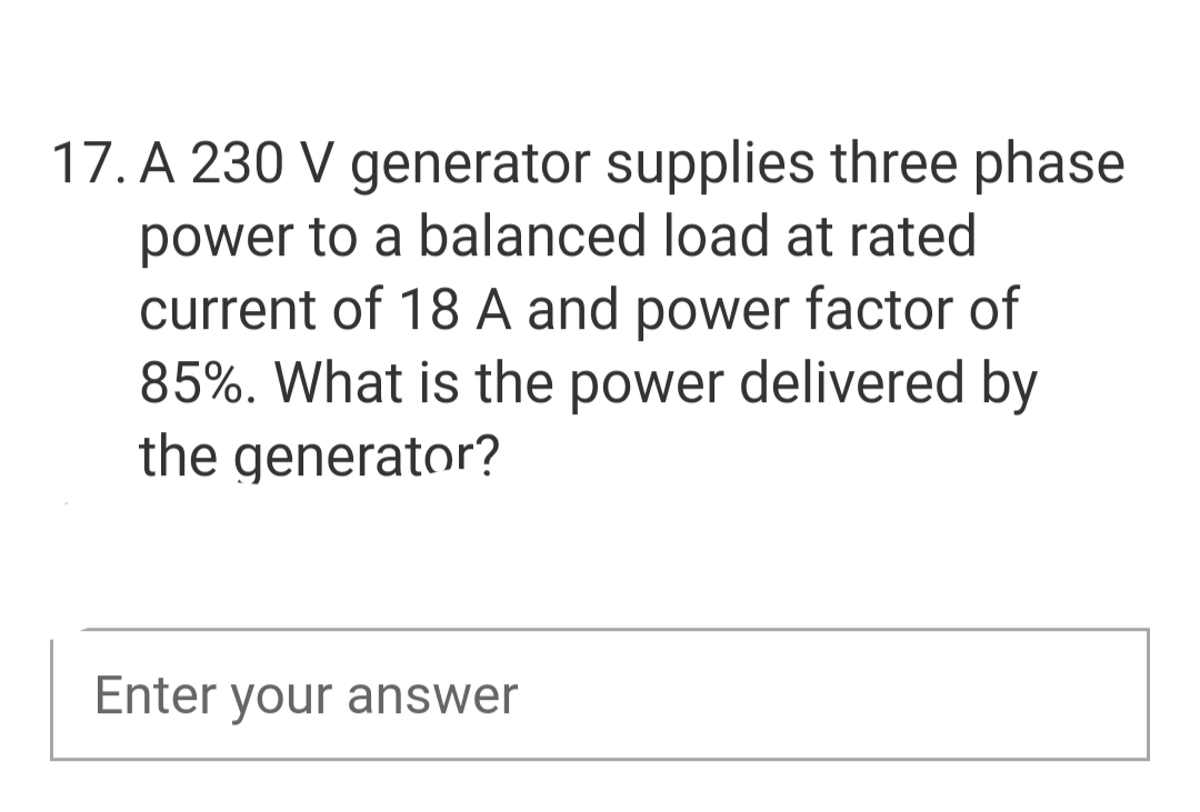 17. A 230 V generator supplies three phase
power to a balanced load at rated
current of 18 A and power factor of
85%. What is the power delivered by
the generator?
Enter your answer