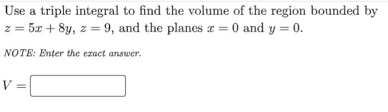 Use a triple integral to find the volume of the region bounded by
z = 5x + 8y, z = 9, and the planes x = 0 and y = 0.
NOTE: Enter the exact answer.
V =

