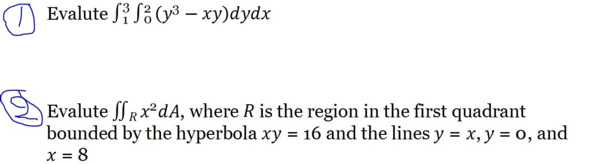 Evalute S³ S² (y³ – xy)dydx
Evalute SSR x²dA, where R is the region in the first quadrant
bounded by the hyperbola xy = 16 and the lines y = x, y = 0, and
x=8