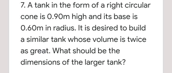 7. A tank in the form of a right circular
cone is 0.90m high and its base is
0.60m in radius. It is desired to build
a similar tank whose volume is twice
as great. What should be the
dimensions of the larger tank?
