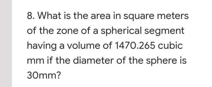 8. What is the area in square meters
of the zone of a spherical segment
having a volume of 1470.265 cubic
mm if the diameter of the sphere is
30mm?
