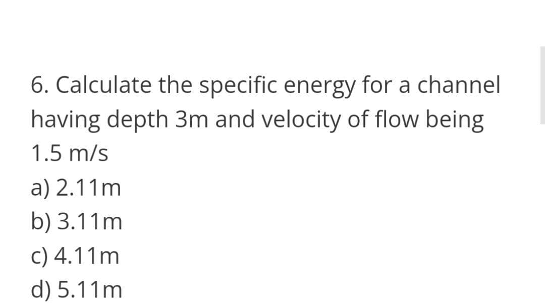 6. Calculate the specific energy for a channel
having depth 3m and velocity of flow being
1.5 m/s
a) 2.11m
b) 3.11m
c) 4.11m
d) 5.11m
