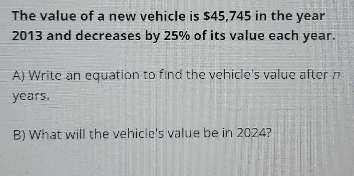 The value of a new vehicle is $45,745 in the year
2013 and decreases by 25% of its value each year.
A) Write an equation to find the vehicle's value after n
years.
B) What will the vehicle's value be in 2024?
