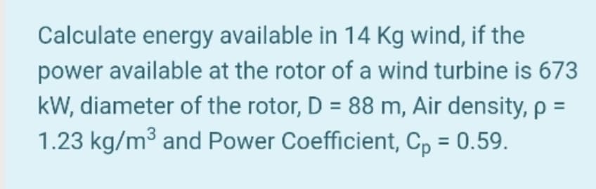 Calculate energy available in 14 Kg wind, if the
power available at the rotor of a wind turbine is 673
kW, diameter of the rotor, D = 88 m, Air density, p =
1.23 kg/m3 and Power Coefficient, C, = 0.59.
%3D
