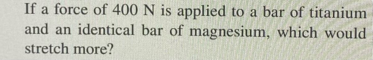 If a force of 400 N is applied to a bar of titanium
and an identical bar of magnesium, which would
stretch more?
