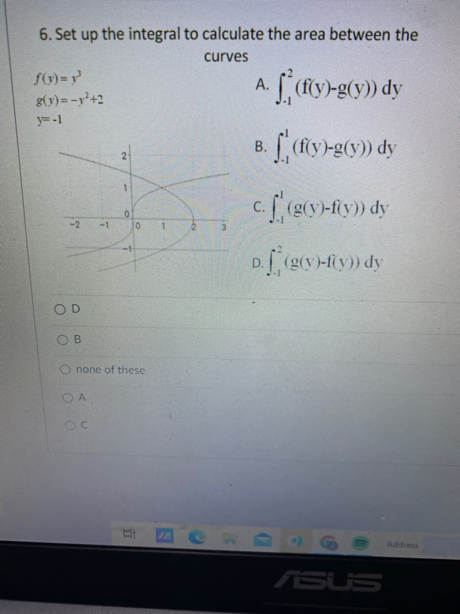 6. Set up the integral to calculate the area between the
curves
g(y) =-+2
B. (fy-g(y) dy
c. [ (g(y)-fy) dy
-2
-1
3.
D. (g(y-Ry)) dy
none of these
O A
Address
ASUS
