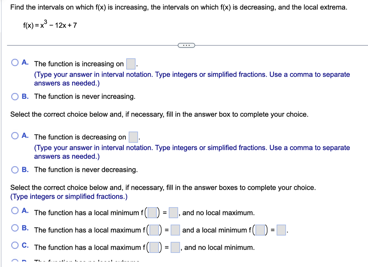 Find the intervals on which f(x) is increasing, the intervals on which f(x) is decreasing, and the local extrema.
f(x) = x³ -
- 12x + 7
A. The function is increasing on
(Type your answer in interval notation. Type integers or simplified fractions. Use a comma to separate
answers as needed.)
B. The function is never increasing.
Select the correct choice below and, if necessary, fill in the answer box to complete your choice.
A. The function is decreasing on
(Type your answer in interval notation. Type integers or simplified fractions. Use a comma to separate
answers as needed.)
B. The function is never decreasing.
Select the correct choice below and, if necessary, fill in the answer boxes to complete your choice.
(Type integers or simplified fractions.)
A. The function has a local minimum f
B. The function has a local maximum f (
C. The function has a local maximum f
=
=
=
and no local maximum.
and a local minimum f
and no local minimum.
=