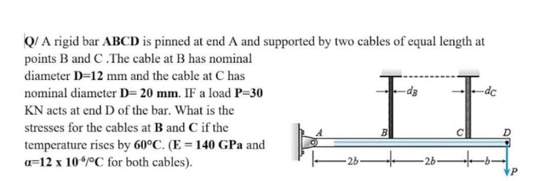QI A rigid bar ABCD is pinned at end A and supported by two cables of equal length at
points B and C.The cable at B has nominal
diameter D=12 mm and the cable at C has
nominal diameter D= 20 mm. IF a load P=30
-dc
KN acts at end D of the bar. What is the
stresses for the cables at B and C if the
temperature rises by 60°C. (E = 140 GPa and
a=12 x 10/°C for both cables).
-26
to
-26-
P
