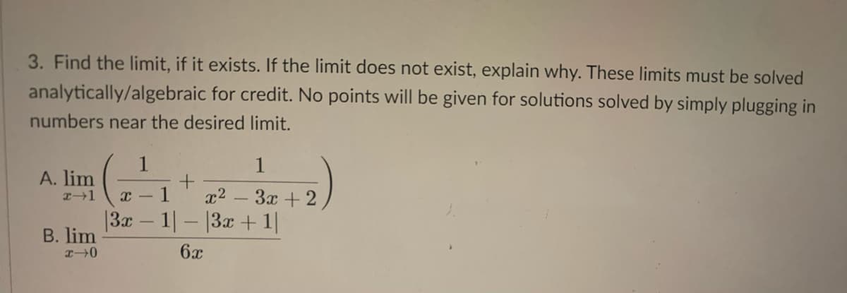 3. Find the limit, if it exists. If the limit does not exist, explain why. These limits must be solved
analytically/algebraic for credit. No points will be given for solutions solved by simply plugging in
numbers near the desired limit.
1
A. lim
1
x2 - 3x + 2
|3x – 1|- |3x + 1|
B. lim
6x
