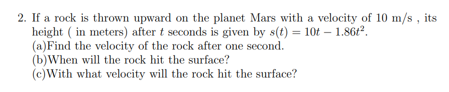 2. If a rock is thrown upward on the planet Mars with a velocity of 10 m/s , its
height ( in meters) after t seconds is given by s(t) = 10t – 1.86t².
(a)Find the velocity of the rock after one second.
(b)When will the rock hit the surface?
(c)With what velocity will the rock hit the surface?
