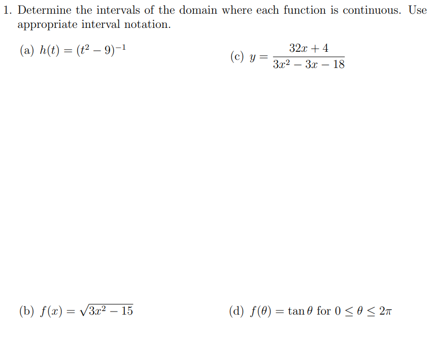 1. Determine the intervals of the domain where each function is continuous. Use
appropriate interval notation.
(a) h(t) = (t² – 9)-1
32x + 4
(c) Y
3x2 – 3x – 18
(b) f(x) = v3x² – 15
(d) f(0) = tan 0 for 0 < 0 < 2n
-
