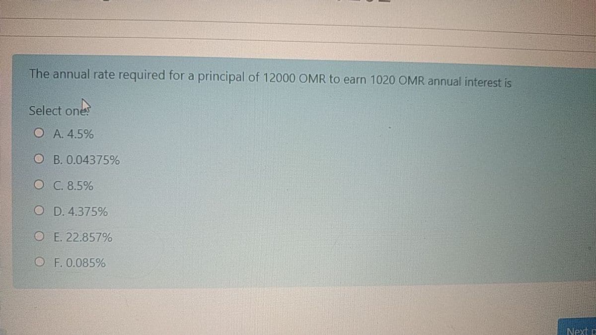 The annual rate required for a principal of 12000 OMR to earn 1020 OMR annual interest is
Select ones
O A. 4.5%
O B. 0.04375%
O C. 8.5%
O D. 4.375%
O E. 22.857%
O F. 0.085%
Next p
