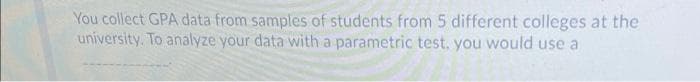 You collect GPA data from samples of students from 5 different colleges at the
university. To analyze your data with a parametric test, you would use a
