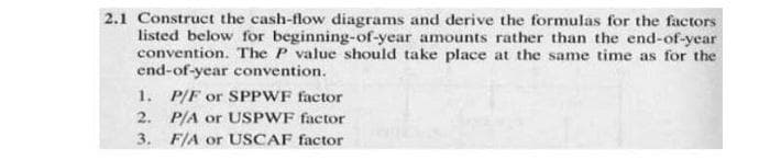 2.1 Construct the cash-flow diagrams and derive the formulas for the factors
listed below for beginning-of-year amounts rather than the end-of-year
convention. The P value should take place at the same time as for the
end-of-year convention.
1. P/F or SPPWF factor
2. P/A or USPWF factor
3. F/A or USCAF factor

