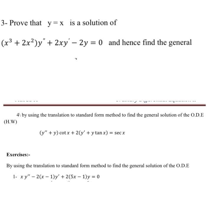 3- Prove that y=x is a solution of
(x³ + 2x?)y"+ 2xy' - 2y = 0 and hence find the general
4\ by using the translation to standard form method to find the general solution of the O.D.E
(H.W)
(y" + y) cot x + 2(y' + y tan x) = sec x
Exercises:-
By using the translation to standard form method to find the general solution of the o.D.E
1- x y" - 2(x - 1)y' + 2(5x – 1)y = 0
