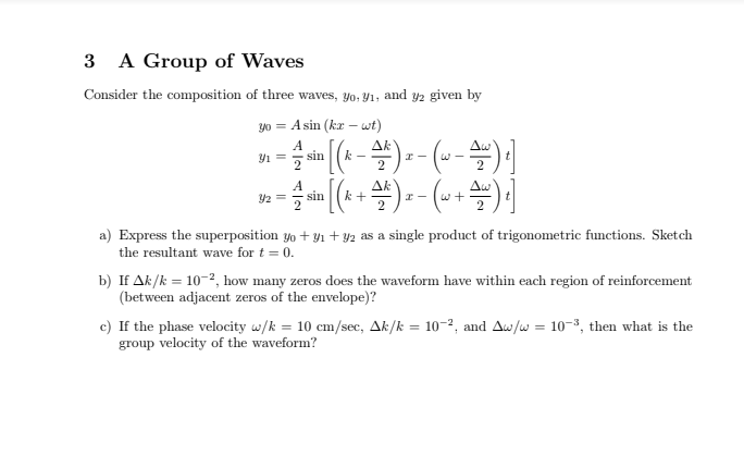 A Group of Waves
3
Consider the composition of three waves, yo, Y1, and y2 given by
y0 = A sin (ka - wt)
(-4) -- (--) ]
A
sin
Ak
2
A
Y2 =
Ak
Aw
sin (k
a) Express the superposition yo + yı + y2 as a single product of trigonometric functions. Sketch
the resultant wave for t = 0.
b) If Ak/k = 10-?, how many zeros does the waveform have within each region of reinforcement
(between adjacent zeros of the envelope)?
c) If the phase velocity w/k = 10 cm/sec, Ak/k = 10-2, and Aw/w = 10-3, then what is the
group velocity of the waveform?
