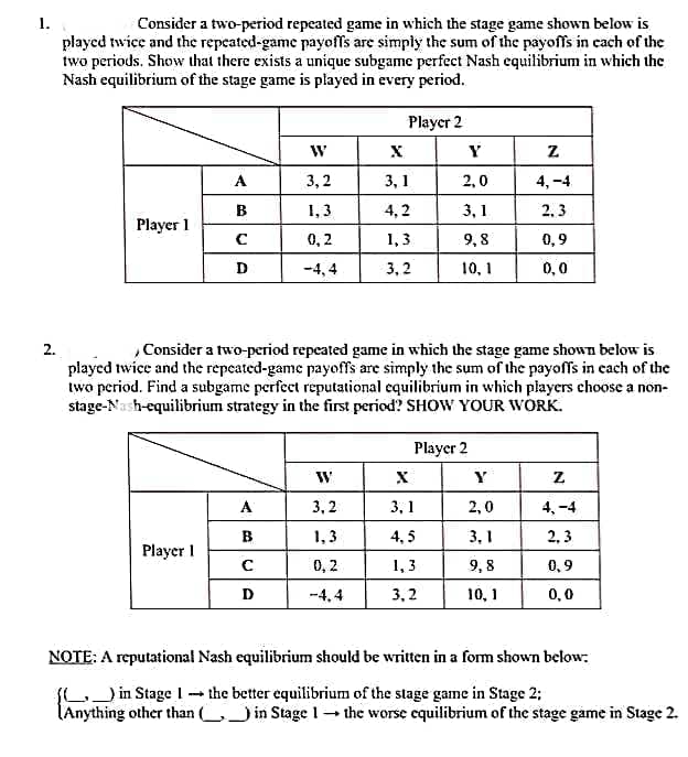 1.
Consider a two-period repeated game in which the stage game shown below is
played twice and the repeated-game payoffs are simply the sum of the payoffs in cach of the
two periods. Show that there exists a unique subgame perfect Nash equilibrium in which the
Nash equilibrium of the stage game is played in every period.
Player 2
W
Y
A
3,2
3, 1
2,0
4, -4
B
1, 3
4,2
3, 1
2, 3
Player 1
0, 2
1,3
9, 8
0,9
D
-4, 4
3, 2
10, 1
0,0
Consider a two-period repeated game in which the stage game shown below is
played twice and the repeated-game payoffs are simply the sum of the payoffs in each of the
two period. Find a subgame perfect reputational equilibrium in which players choose a non-
stage-Nash-equilibrium strategy in the first period? SHOW YOUR WORK.
2.
Player 2
Y
A
3, 2
3, 1
2,0
4, -4
B.
1,3
4, 5
3, 1
2, 3
Player I
1, 3
3, 2
0, 2
9,8
0, 9
-4,4
10, 1
0,0
NOTE: A reputational Nash equilibrium should be written in a form shown below:
LJin Stage 1 - the better equilibrium of the stage game in Stage 2;
(Anything other than ( in Stage 1- the worse cquilibrium of the stage game in Stage 2.
