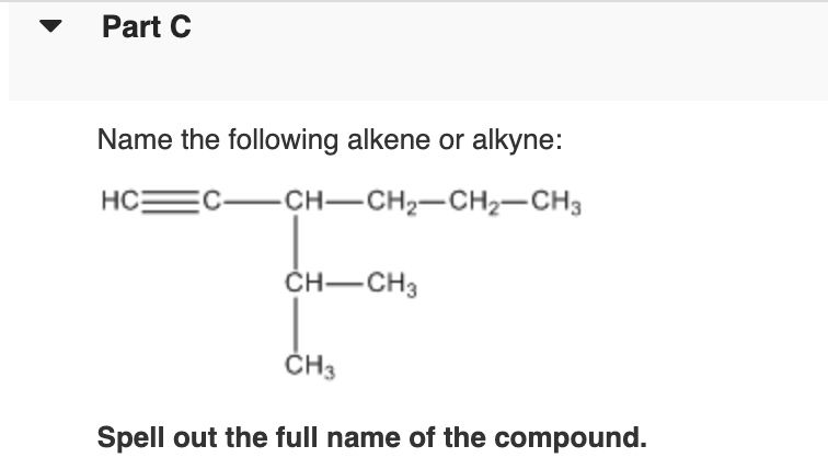 Part C
Name the following alkene or alkyne:
HC:
C-CH-CH2-CH2-CH3
ČH-CH3
ČH3
Spell out the full name of the compound.
