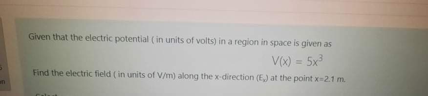 Given that the electric potential ( in units of volts) in a region in space is given as
V(x) = 5x3
Find the electric field ( in units of V/m) along the x-direction (E,) at the point x=2.1 m.
on
