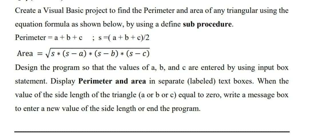 Create a Visual Basic project to find the Perimeter and area of any triangular using the
equation formula as shown below, by using a define sub procedure.
Perimeter = a + b + c ; s =(a+b+c)/2
Area = s* (s-a) * (s-b) * (sc)
Design the program so that the values of a, b, and c are entered by using input box
statement. Display Perimeter and area in separate (labeled) text boxes. When the
value of the side length of the triangle (a or b or c) equal to zero, write a message box
to enter a new value of the side length or end the program.