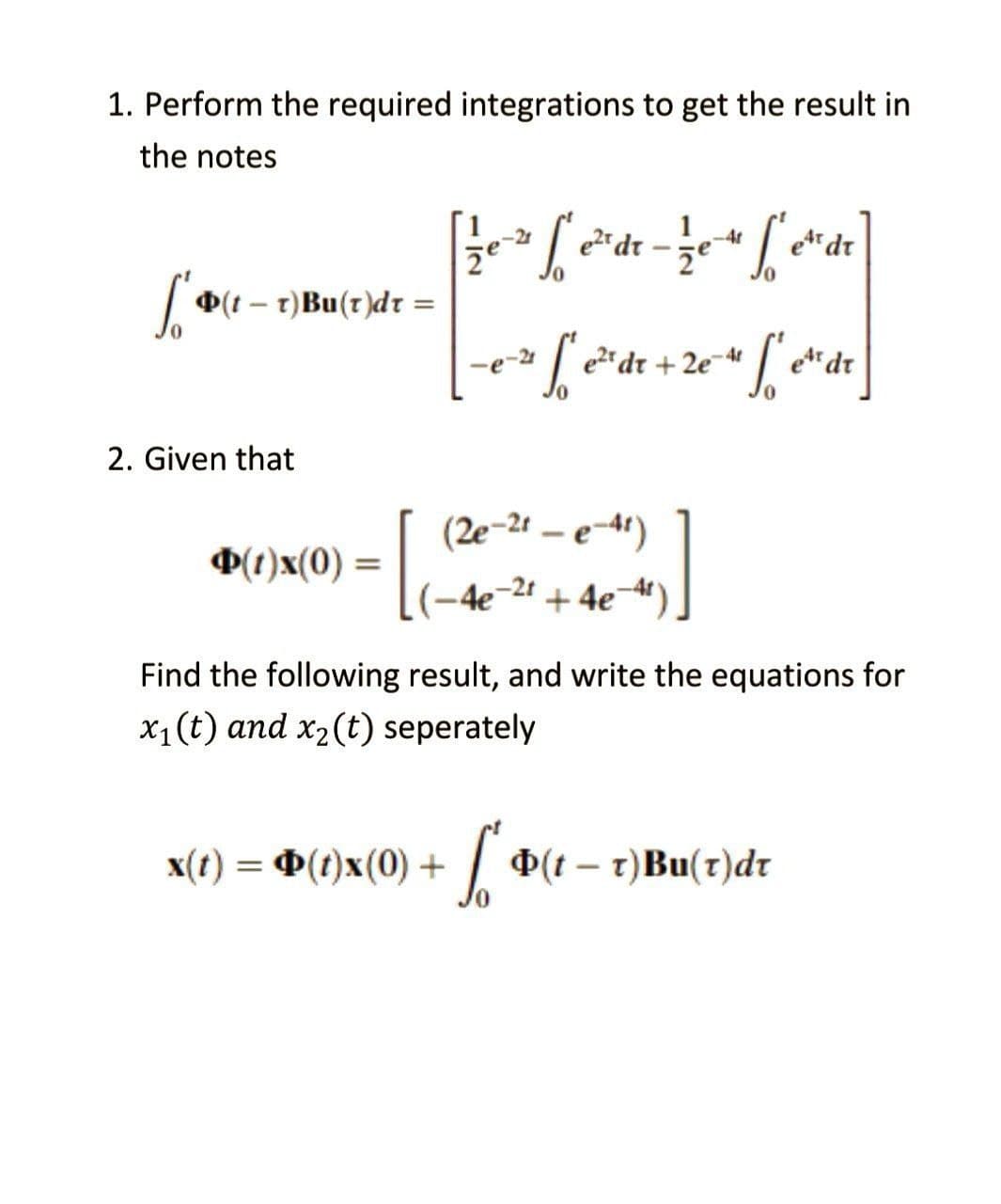 1. Perform the required integrations to get the result in
the notes
[1/7₁-²1 [²₁
[² e²^²dr - 12e-4 f²e²
et dr
že
["(t = T) Bu(t)dt =
-
-0²
[² e ²² dr +2e=41
2e-4 f et dr
2. Given that
(2e-2t-e-4t)
(1)x(0) =
-4e-2t + 4e¯
Find the following result, and write the equations for
x₁ (t) and x₂ (t) seperately
x(t) = (t)x(0) +
So
(tr)Bu(r)dr