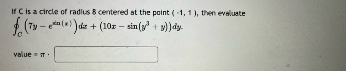 If C is a circle of radius 8 centered at the point (-1, 1), then evaluate
f (7y -esin (z)) dr
- esin (x) dx + (10x - sin(y³ + y))dy.
value = π.