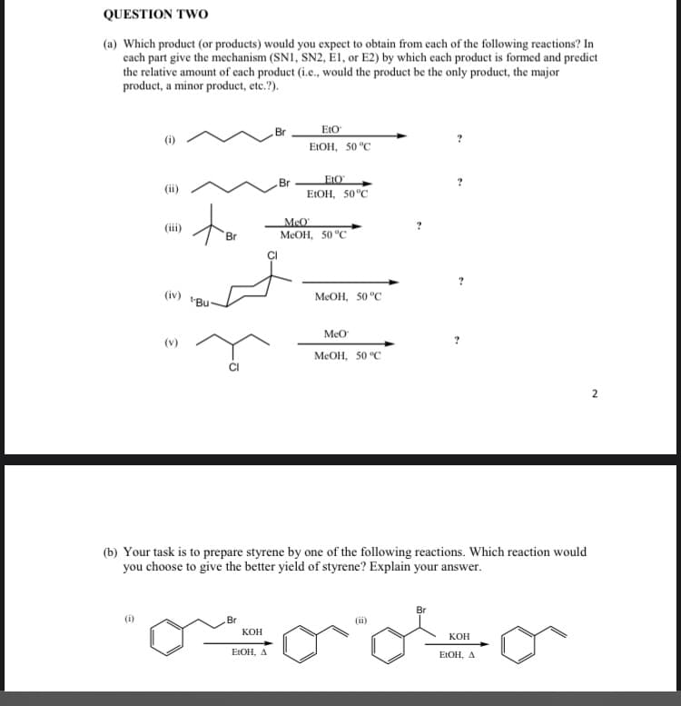 QUESTION TWO
(a) Which product (or products) would you expect to obtain from each of the following reactions? In
each part give the mechanism (SN1, SN2, E1, or E2) by which each product is formed and predict
the relative amount of each product (i.e., would the product be the only product, the major
product, a minor product, etc.?).
to
Br
(iv) Bu
(v)
Br
KOH
Br
EtOH, A
Br
EtO
EtOH, 50 °C
EtO
EtOH, 50°C
MeO
MeOH, 50 °C
MeOH, 50 °C
MeO
(b) Your task is to prepare styrene by one of the following reactions. Which reaction would
you choose to give the better yield of styrene? Explain your answer.
MeOH, 50 °C
(ii)
?
Br
KOH
EtOH, A
2