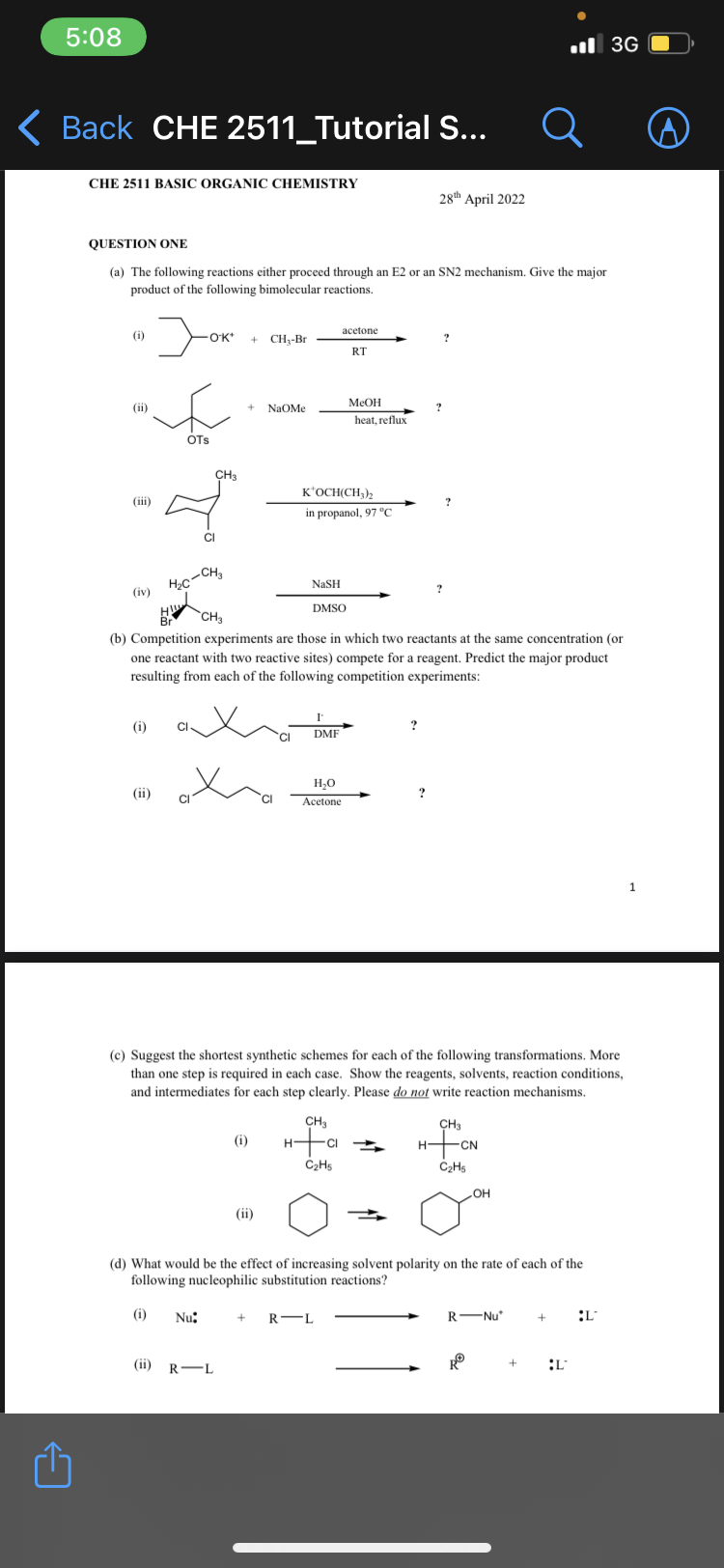 5:08
Back CHE 2511_Tutorial S...
CHE 2511 BASIC ORGANIC CHEMISTRY
QUESTION ONE
(a) The following reactions either proceed through an E2 or an SN2 mechanism. Give the major
product of the following bimolecular reactions.
(i)
(ii)
(iv)
Jok
(ii)
E
OTS
(i) CI
*OK* + CH₂-Br
H₂C-CH₂
CI
CH3
x
(i) Nu:
+
(ii) R-L
NaOMe
(i)
(ii)
H
Br
CH3
(b) Competition experiments are those in which two reactants at the same concentration (or
one reactant with two reactive sites) compete for a reagent. Predict the major product
resulting from each of the following competition experiments:
NaSH
DMSO
K'OCH(CH3)2
in propanol, 97 °C
I
DMF
acetone
H₂O
Acetone
CH3
RT
H+CI
C₂H5
MeOH
heat, reflux
(c) Suggest the shortest synthetic schemes for each of the following transformations. More
than one step is required in each case. Show the reagents, solvents, reaction conditions,
and intermediates for each step clearly. Please do not write reaction mechanisms.
+ R-L
28th April 2022
?
?
?
?
(d) What would be the effect of increasing solvent polarity on the rate of each of the
following nucleophilic substitution reactions?
CH3
HCN
C₂H5
OH
R-Nu
RⓇ
+
3G
+ :L
L
1
A