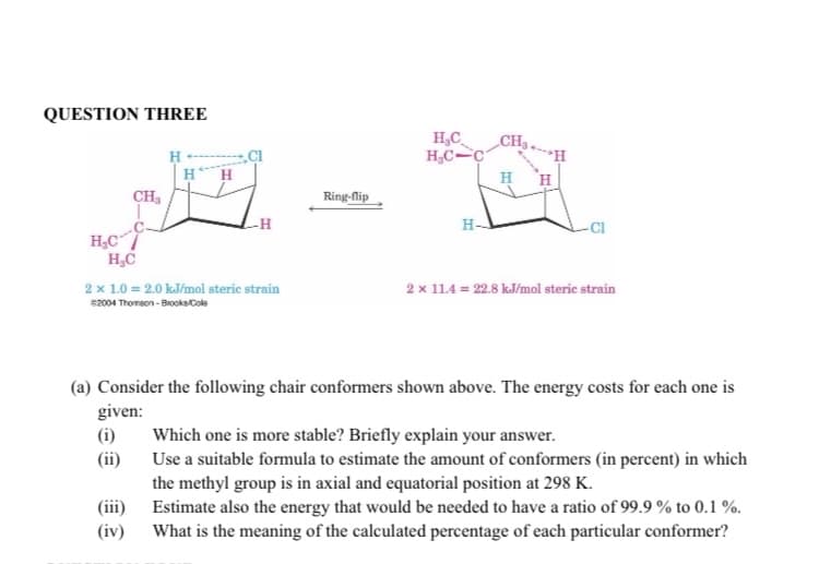 QUESTION THREE
H₂CC
H₂C
CH₂
(i)
(ii)
H
2 x 1.0 = 2.0 kJ/mol steric strain
52004 Thomson-Brooks Cole
(iii)
(iv)
-H
Ring-flip
H₂C
H₂C-C
H-
CH₂
-CI
(a) Consider the following chair conformers shown above. The energy costs for each one is
given:
2 x 11.4 = 22.8 kJ/mol steric strain
Which one is more stable? Briefly explain your answer.
Use a suitable formula to estimate the amount of conformers (in percent) in which
the methyl group is in axial and equatorial position at 298 K.
Estimate also the energy that would be needed to have a ratio of 99.9% to 0.1%.
What is the meaning of the calculated percentage of each particular conformer?