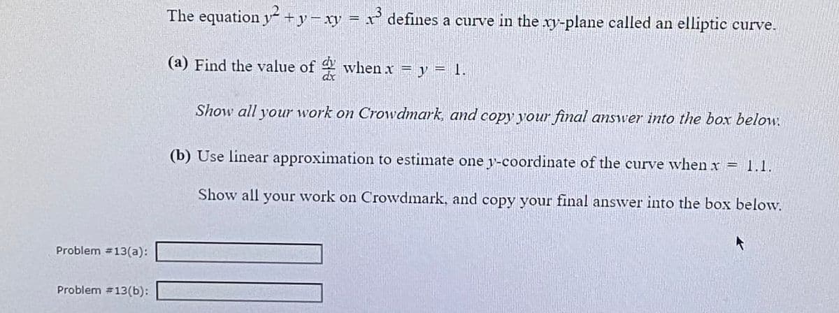 The equation y +y-xy = x' defines a curve in the xy-plane called an elliptic curve.
(a) Find the value of when x = y = 1.
dr
Show all your work on Crowvdmark, and copy your final answer into the box below.
(b) Use linear approximation to estimate one y-coordinate of the curve when x = 1.1.
Show all your work on Crowdmark, and copy your final answer into the box below.
Problem 13(a):
Problem #13(b):
