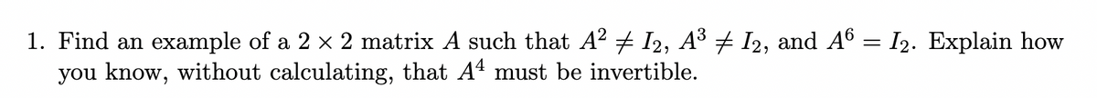 1. Find an example of a 2 x 2 matrix A such that A2 + I2, A³ + I2, and A6 = I2. Explain how
you know, without calculating, that A4 must be invertible.
