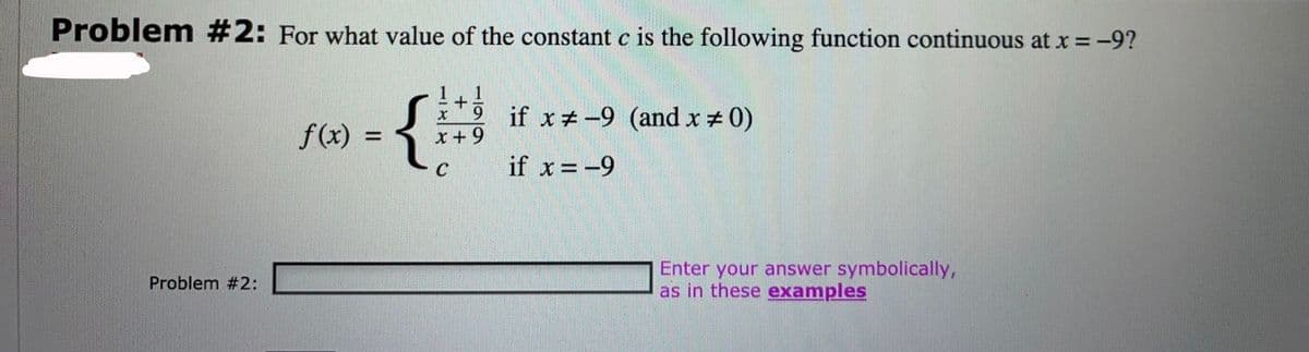 Problem #2: For what value of the constant c is the following function continuous at x = -9?
if x#-9 (and x # 0)
f(x) =
x+ 9
C
if x = -9
Enter your answer symbolically,
as in these examples
Problem #2:
