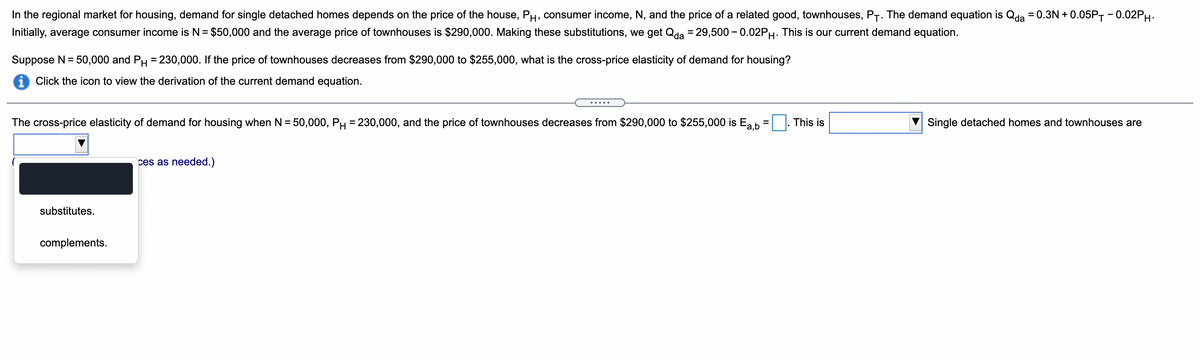 In the regional market for housing, demand for single detached homes depends on the price of the house, PH, consumer income, N, and the price of a related good, townhouses, P-. The demand equation is Qda = 0.3N + 0.05PT -0.02PH.
Initially, average consumer income is N = $50,000 and the average price of townhouses is $290,000. Making these substitutions, we get Qda = 29,500 - 0.02PH. This is our current demand equation.
Suppose N = 50,000 and PH = 230,000. If the price of townhouses decreases from $290,000 to $255,000, what is the cross-price elasticity of demand for housing?
i Click the icon to view the derivation of the current demand equation.
The cross-price elasticity of demand for housing when N = 50,000, PH = 230,000, and the price of townhouses decreases from $290,000 to $255,000 is Ea b
This is
Single detached homes and townhouses are
ces as needed.)
substitutes.
complements.

