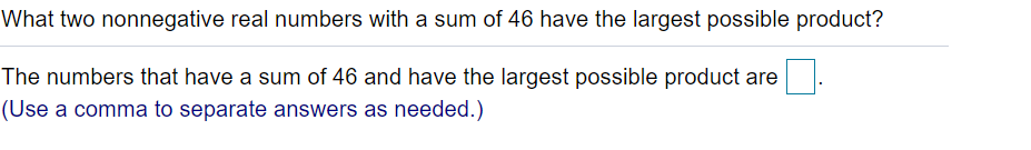 What two nonnegative real numbers with a sum of 46 have the largest possible product?
The numbers that have a sum of 46 and have the largest possible product are
(Use a comma to separate answers as needed.)
