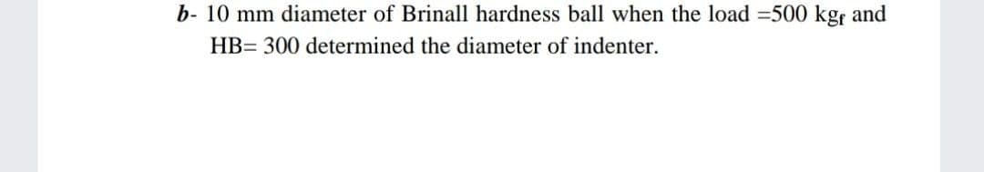 b- 10 mm diameter of Brinall hardness ball when the load =500 kgr and
HB= 300 determined the diameter of indenter.
