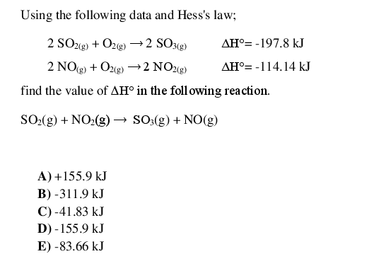 Using the following data and Hess's law;
2 SO22) + O2g) →2 SO3«g)
AH°= -197.8 kJ
2 NOg) + Ozgg) →2 NO28)
AH°= -114.14 kJ
find the value of AH° in the foll owing reaction.
SO-(g) + NO2(g) → SO3(g) + NO(g)
A) +155.9 kJ
B) -311.9 kJ
C) -41.83 kJ
D) - 155.9 kJ
E) -83.66 kJ
