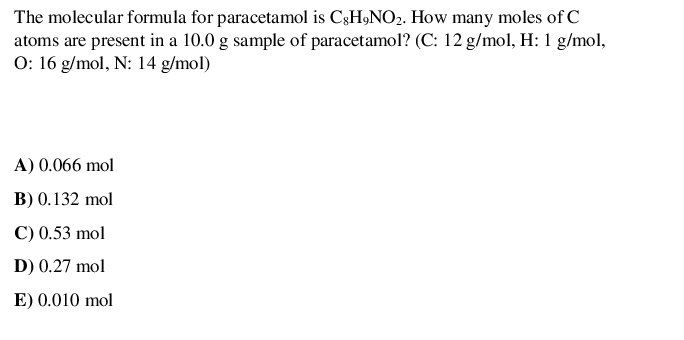 The molecular formula for paracetamol is C3H9NO2. How many moles of C
atoms are present in a 10.0 g sample of paracetamol? (C: 12 g/mol, H: 1 g/mol,
O: 16 g/mol, N: 14 g/mol)
A) 0.066 mol
B) 0.132 mol
C) 0.53 mol
D) 0.27 mol
E) 0.010 mol
