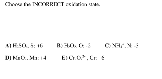 Choose the INCORRECT oxidation state.
A) H2SO4, S: +6
В) Н-О2, О: -2
C) NH,", N: -3
D) MnO2, Mn: +4
E) Cr2O,2 , Cr: +6
