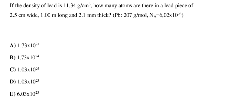 If the density of lead is 11.34 g/cm³, how many atoms are there in a lead piece of
2.5 cm wide, 1.00 m long and 2.1 mm thick? (Pb: 207 g/mol, NA=6,02x 1023)
A) 1.73x1023
B) 1.73x10²4
C) 1.03x1024
D) 1.03x1023
E) 6.03x 1023
