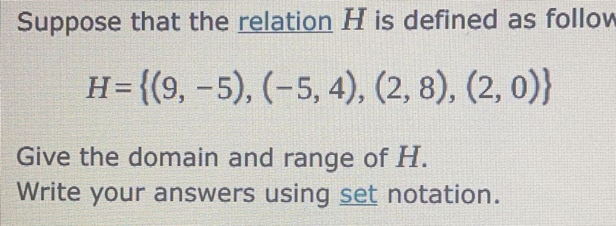 Suppose that the relation H is defined as follow
H= {(9, -5), (-5, 4), (2, 8), (2, 0)}
Give the domain and range of H.
Write your answers using set notation.
