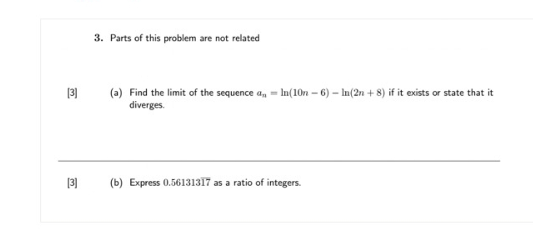 3. Parts of this problem are not related
[3]
(a) Find the limit of the sequence a, = In(10n - 6) – In(2n + 8) if it exists or state that it
diverges.
[3]
(b) Express 0.56131317 as a ratio of integers.
