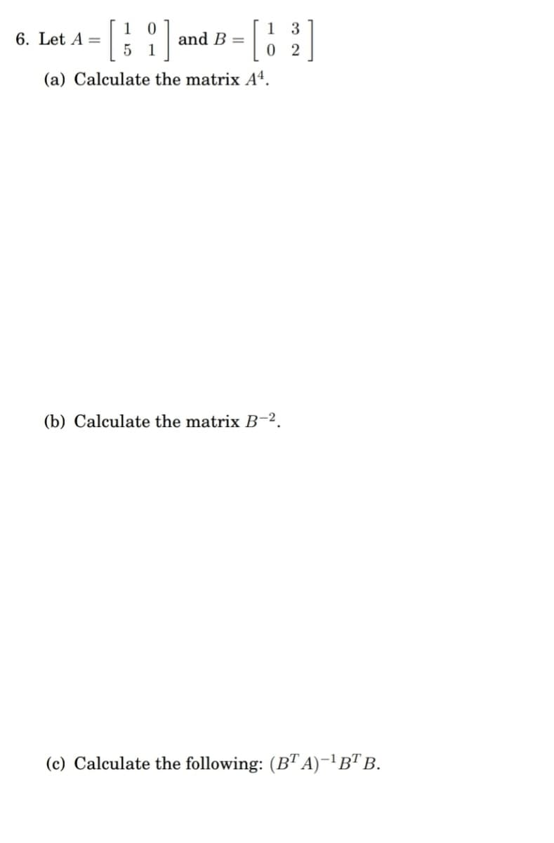 1 3
6. Let A =
5
and B =
(a) Calculate the matrix Aª.
(b) Calculate the matrix B-2.
(c) Calculate the following: (BT A)-'B" B.
