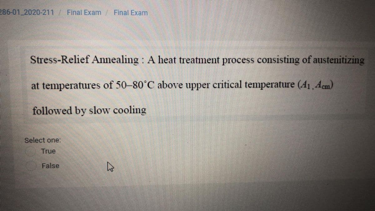 286-01 2020-211/ Final Exam/ Final Exam
Stress-Relief Annealing : A heat treatment process consisting of austenitizing
at temperatures of 50–80°C above upper critical temperature (41,Acm)
followed by slow cooling
Select one:
True
False

